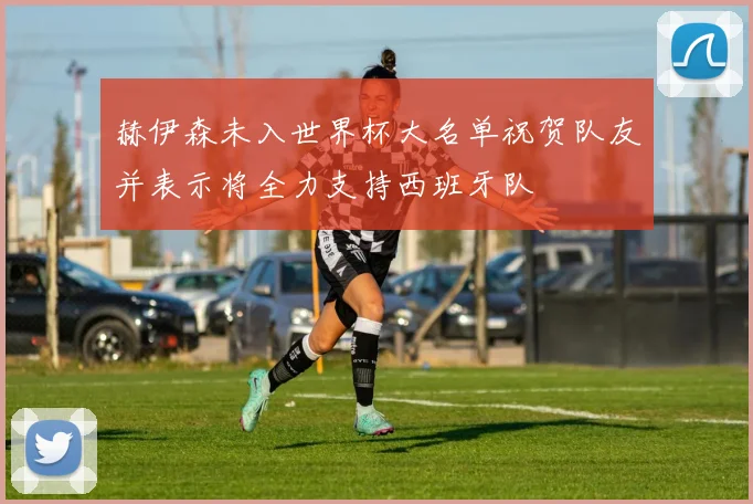 赫伊森未入世界杯大名单祝贺队友并表示将全力支持西班牙队