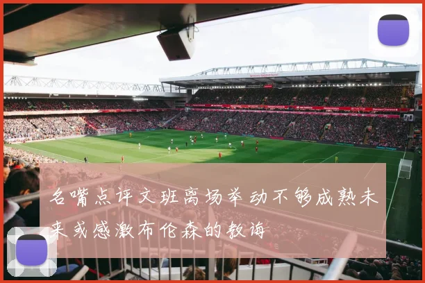 名嘴点评文班离场举动不够成熟未来或感激布伦森的教诲