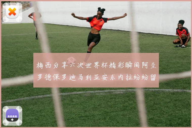 梅西分享六次世界杯精彩瞬间阿圭罗德保罗迪马利亚安东内拉纷纷留言评论