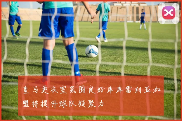 皇马更衣室氛围良好库库雷利亚加盟将提升球队凝聚力