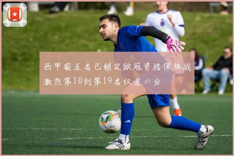西甲前五名已锁定欧冠资格保级战激烈第10到第19名仅差六分