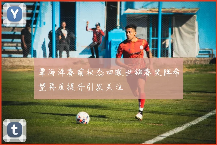 覃海洋赛前状态回暖世锦赛奖牌希望再度提升引发关注