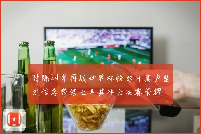 时隔24年再战世界杯恰尔汗奥卢坚定信念带领土耳其冲击决赛荣耀