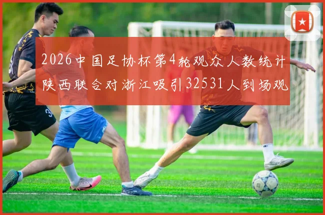 2026中国足协杯第4轮观众人数统计陕西联合对浙江吸引32531人到场观看
