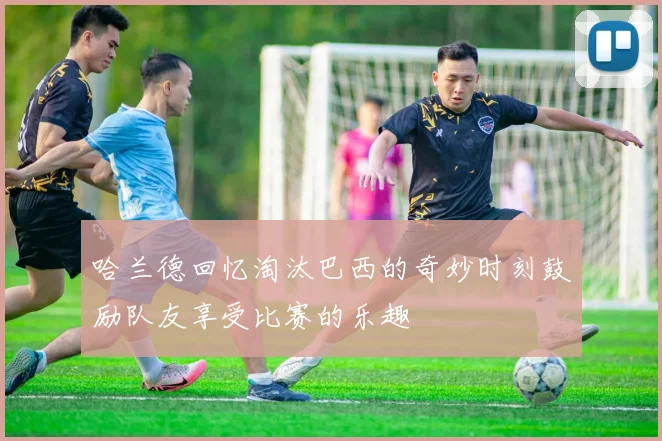 哈兰德回忆淘汰巴西的奇妙时刻鼓励队友享受比赛的乐趣