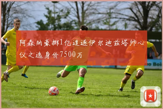阿森纳豪掷1亿追逐伊尔迪兹塔帅心仪之选身价7500万