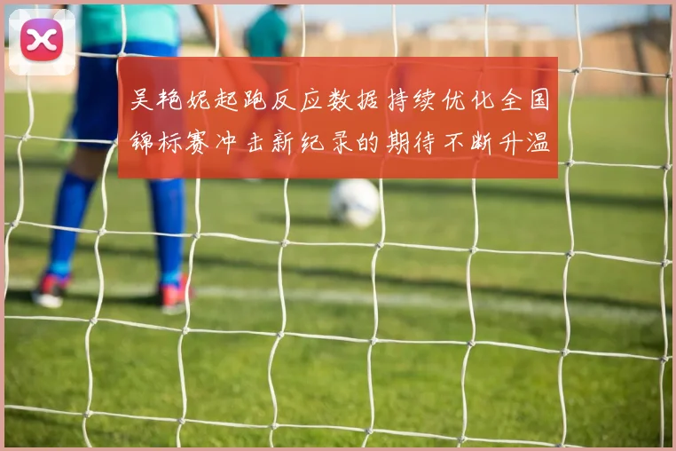吴艳妮起跑反应数据持续优化全国锦标赛冲击新纪录的期待不断升温