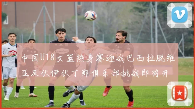 中国U18女篮热身赛迎战巴西拉脱维亚及伏伊伏丁那俱乐部挑战即将开启