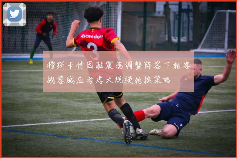 穆斯卡特因脑震荡调整阵容下轮客战蓉城应考虑大规模轮换策略