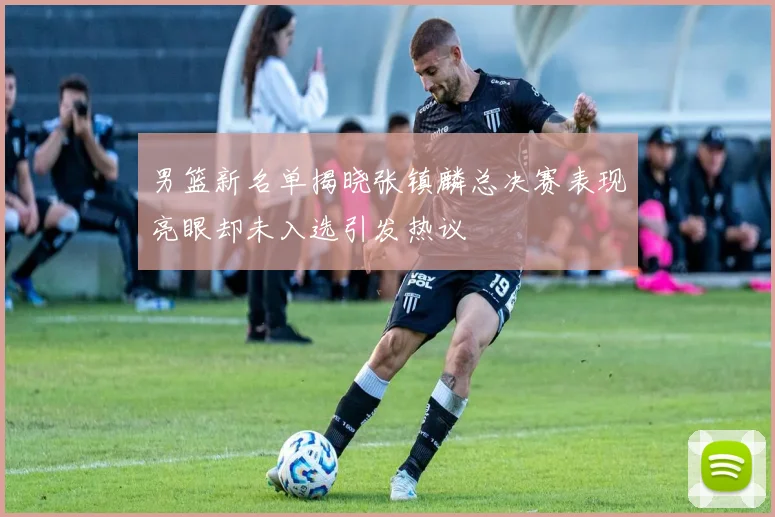 男篮新名单揭晓张镇麟总决赛表现亮眼却未入选引发热议