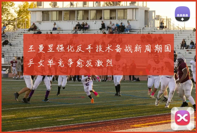 王曼昱强化反手技术备战新周期国乒女单竞争愈发激烈