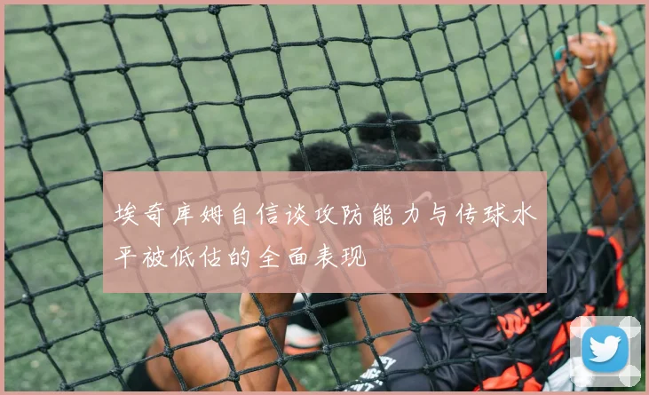 埃奇库姆自信谈攻防能力与传球水平被低估的全面表现