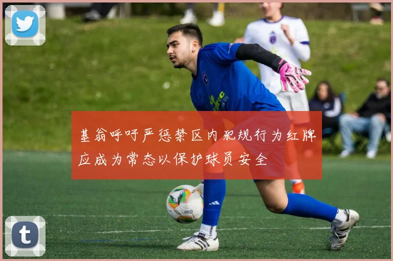 基翁呼吁严惩禁区内犯规行为红牌应成为常态以保护球员安全