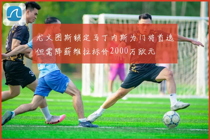尤文图斯锁定马丁内斯为门将首选但需降薪维拉标价2000万欧元