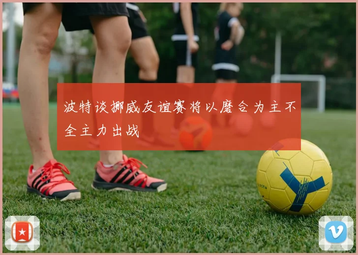 波特谈挪威友谊赛将以磨合为主不全主力出战