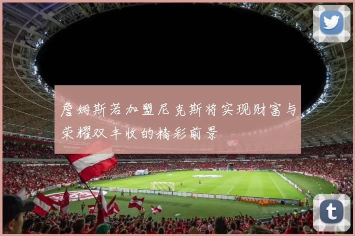 詹姆斯若加盟尼克斯将实现财富与荣耀双丰收的精彩前景
