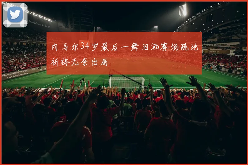 内马尔34岁最后一舞泪洒赛场跪地祈祷无奈出局