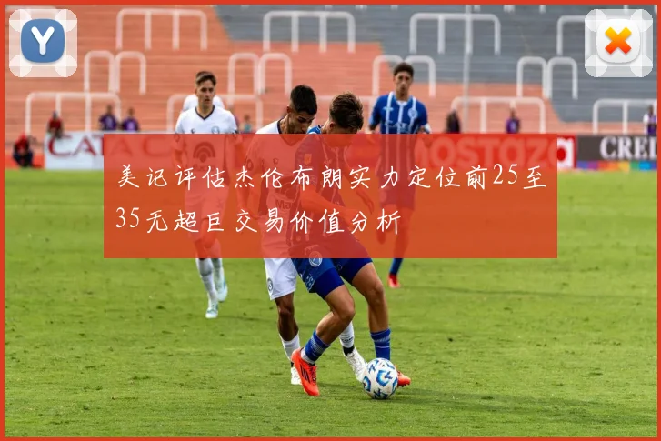 美记评估杰伦布朗实力定位前25至35无超巨交易价值分析