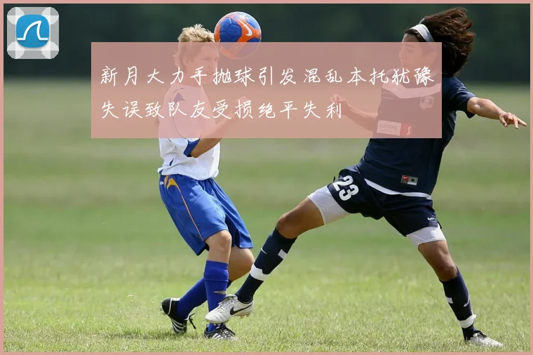 新月大力手抛球引发混乱本托犹豫失误致队友受损绝平失利