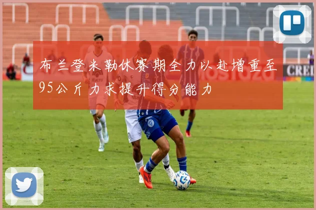 布兰登米勒休赛期全力以赴增重至95公斤力求提升得分能力
