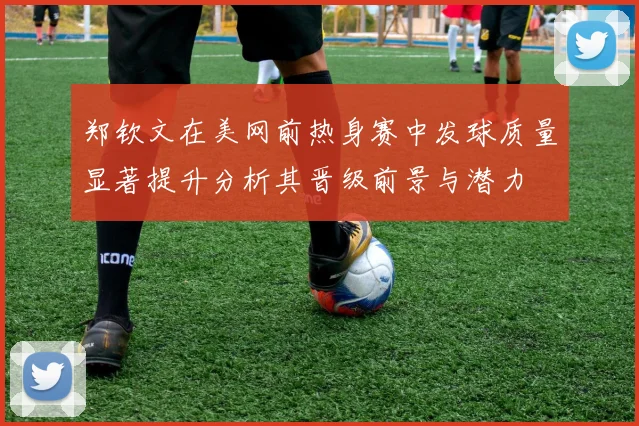 郑钦文在美网前热身赛中发球质量显著提升分析其晋级前景与潜力