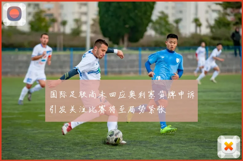 国际足联尚未回应奥利塞黄牌申诉引发关注比赛将至局势紧张